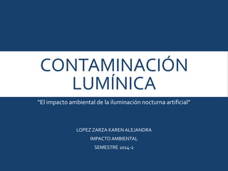 CONTAMINACIÓN
LUMÍNICA
“El impacto ambiental de la iluminación nocturna artificial”
LOPEZ ZARZA KAREN ALEJANDRA
IMPACTOAMBIENTAL
SEMESTRE 2014-2
 