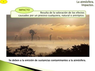 La atmósfera.
Impactos.
Resulta de la valoración de los efectos
causados por un proceso cualquiera, natural o antrópico.
I...