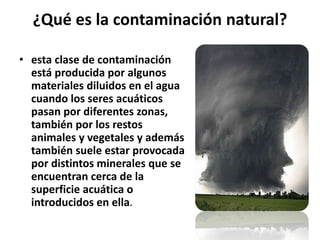 ¿Qué es la contaminación natural?
• esta clase de contaminación
está producida por algunos
materiales diluidos en el agua
cuando los seres acuáticos
pasan por diferentes zonas,
también por los restos
animales y vegetales y además
también suele estar provocada
por distintos minerales que se
encuentran cerca de la
superficie acuática o
introducidos en ella.
 