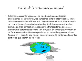 Causas de la contaminación natural
• Entre las causas más frecuentes de este tipo de contaminación
encontramos los terremotos, los huracanes e incluso los volcanes, entre
otros fenómenos atmosféricos más. Evidentemente hay distintas maneras
de crear o desarrollar materia contaminante de forma natural un claro
ejemplo podrían ser los huracanes que van transportando diferentes
elementos y partículas las cuales son arrojadas en zonas que provocan en
un futuro contaminación como puede ser en zonas de agua o en el aire.
Aunque en el caso del aire es más frecuente que esté contaminado por las
partículas que liberan los volcanes.
 