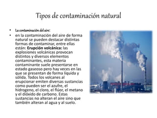 Tipos de contaminación natural
• La contaminacióndelaire:
• en la contaminación del aire de forma
natural se pueden destacar distintas
formas de contaminar, entre ellas
están: Erupción volcánica: las
explosiones volcánicas provocan
distintos y diversos elementos
contaminantes, esta materia
contaminante suele presentarse en
estado gaseoso pero hay veces en las
que se presentan de forma líquida y
sólida. Todos los volcanes al
erupcionar emiten diversas sustancias
como pueden ser el azufre, el
hidrogeno, el cloro, el flúor, el metano
y el dióxido de carbono. Estas
sustancias no alteran el aire sino que
también alteran al agua y al suelo.
 
