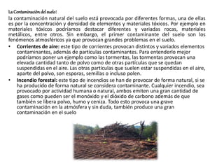 La Contaminación del suelo:
la contaminación natural del suelo está provocada por diferentes formas, una de ellas
es por la concentración y densidad de elementos y materiales tóxicos. Por ejemplo en
materiales tóxicos podríamos destacar diferentes y variadas rocas, materiales
metálicos, entre otros. Sin embargo, el primer contaminante del suelo son los
fenómenos atmosféricos ya que provocan grandes problemas en el suelo.
• Corrientes de aire: este tipo de corrientes provocan distintos y variados elementos
contaminantes, además de partículas contaminantes. Para entenderlo mejor
podríamos poner un ejemplo como las tormentas, las tormentas provocan una
elevada cantidad tanto de polvo como de otras partículas que se quedan
suspendidas en el aire. Las otras partículas que suelen estar suspendidas en el aire,
aparte del polvo, son esporas, semillas o incluso polen.
• Incendio forestal: este tipo de incendios se han de provocar de forma natural, si se
ha producido de forma natural se considera contaminante. Cualquier incendio, sea
provocado por actividad humana o natural, ambos emiten una gran cantidad de
gases como pueden ser el monóxido y el dióxido de carbono además de que
también se libera polvo, humo y ceniza. Todo esto provoca una grave
contaminación en la atmósfera y sin duda, también produce una gran
contaminación en el suelo
 