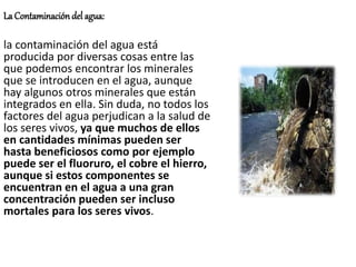 La Contaminación del agua:
la contaminación del agua está
producida por diversas cosas entre las
que podemos encontrar los minerales
que se introducen en el agua, aunque
hay algunos otros minerales que están
integrados en ella. Sin duda, no todos los
factores del agua perjudican a la salud de
los seres vivos, ya que muchos de ellos
en cantidades mínimas pueden ser
hasta beneficiosos como por ejemplo
puede ser el fluoruro, el cobre el hierro,
aunque si estos componentes se
encuentran en el agua a una gran
concentración pueden ser incluso
mortales para los seres vivos.
 