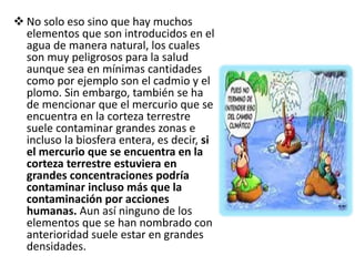  No solo eso sino que hay muchos
elementos que son introducidos en el
agua de manera natural, los cuales
son muy peligrosos para la salud
aunque sea en mínimas cantidades
como por ejemplo son el cadmio y el
plomo. Sin embargo, también se ha
de mencionar que el mercurio que se
encuentra en la corteza terrestre
suele contaminar grandes zonas e
incluso la biosfera entera, es decir, si
el mercurio que se encuentra en la
corteza terrestre estuviera en
grandes concentraciones podría
contaminar incluso más que la
contaminación por acciones
humanas. Aun así ninguno de los
elementos que se han nombrado con
anterioridad suele estar en grandes
densidades.
 