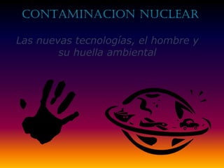 CONTAMINACION nuclear
Las nuevas tecnologías, el hombre y
su huella ambiental

 