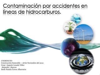 Contaminación por accidentes en
  líneas de hidrocarburos.




UNIMINUTO
Construcción Sostenible – 08 de Noviembre del 2012
Cesar Augusto Losada Téllez
 Alejandro Alarcon
Ibeth Natalia Torres Albarracin
 