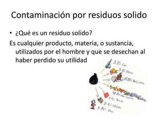 Contaminación por residuos solido
• ¿Qué es un residuo solido?
Es cualquier producto, materia, o sustancia,
  utilizados por el hombre y que se desechan al
  haber perdido su utilidad
 