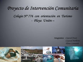 Proyecto de Intervención ComunitariaColegio Nº 776  con  orientación  en  Turismo-  Playa  Unión – Integrantes:   Cayecul Oscar                        Cayecul Norberto                        Flores Leonardo 