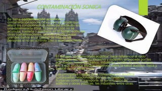 Se llama contaminación acústica (o
contaminación sonora) al exceso de sonido que
altera las condiciones normales del ambiente en
una determinada zona. Si bien el ruido no se
acumula, traslada o mantiene en el tiempo como las
otras contaminaciones, también puede causar
grandes daños en la calidad de vida de las
personas si no se controla bien o adecuadamente.
El término "contaminación acústica" hace referencia al ruido
(entendido como sonido excesivo y molesto), provocado por las
actividades humanas (tráfico, industrias, locales de ocio, aviones,
etc.), que produce efectos negativos sobre la salud auditiva, física y
mental de los seres vivos.
Las principales causas de la contaminación acústica
son aquellas relacionadas con las actividades
humanas como el transporte, la construcción de
edificios y obras públicas, las industrias, entre otras.
CONTAMINACIÓN SONICA
 