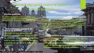 Efectos del ruido sobre la salud
* Efectos auditivos
El sistema auditivo se resiente ante
una exposición prolongada a la fuente
de un ruido, aunque esta sea de bajo
nivel.
*Desplazamiento temporal del
umbral de audición
Consiste en una elevación del
umbral producida por la presencia
de un ruido, existiendo recuperación
total al cabo de un período, siempre
y cuando no se repita la exposición
al mismo.
*Desplazamiento permanente del umbral de audición
Es el mismo efecto TTS pero agravado por el paso del
tiempo y la exposición al ruido. Cuando alguien se
somete a numerosos TTS y durante largos períodos
(varios años), la recuperación del umbral va siendo
cada vez más lenta y dificultosa, hasta volverse
irreversible.
*Interferencia en la comunicación oral
La inteligibilidad de la comunicación se reduce
debido al ruido de fondo. El oído es un
transductor y no discrimina entre fuentes de
ruido, la separación e identificación de las
fuentes sonoras se da en el cerebro.
Efectos auditivos
 