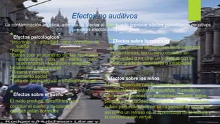 Efectos no auditivos
La contaminación acústica, además de afectar al oído puede provocar efectos psicológicos negativos
y otros efectos fisiopatológicos
*Efectos psicológicos
*Insomnio y dificultad para conciliar el
sueño.
*Fatiga.
*Estrés (por el aumento de las hormonas
relacionadas con el estrés como
la adrenalina), depresión y ansiedad.
Irritabilidad y agresividad.
*Histeria y neurosis.
Aislamiento social.
*Falta de deseo sexual o inhibición sexual.
*Efectos sobre el sueño
El ruido produce dificultades para
conciliar el sueño y despierta a
quienes están dormidos
*Efectos sobre la conducta
El ruido produce alteraciones en la conducta
momentáneas, las cuales consisten en
agresividad o mostrar un individuo con un
mayor grado de desinterés o irritabilidad
*Efectos sobre los niños
El ruido repercute negativamente sobre el
aprendizaje y la salud de los niños. Cuando los
niños son educados en ambientes ruidosos, éstos
pierden su capacidad de atender señales acústicas,
sufren perturbaciones en su capacidad de escuchar,
así como un retraso en el aprendizaje de la lectura y
la comunicación verbal.
 