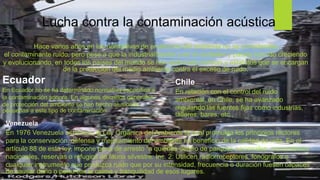 Lucha contra la contaminación acústica
Hace varios años en las normativas de protección del ambiente no se consideraba
el contaminante ruido, pero pese a que la industrialización y en sí ciudades y países han ido creciendo
y evolucionando, en todos los países del mundo se han elaborado normas y estatutos que se encargan
de la protección del medio ambiente contra el exceso de ruido.
Ecuador
En Ecuador no se ha determinado normativa específica a
la contaminación sonora. En algunos decretos generales
de protección del ambiente se han hecho alusiones
pequeñas a este tipo de contaminación
Chile
En relación con el control del ruido
ambiental, en Chile, se ha avanzado
regulando las fuentes fijas como industrias,
talleres, bares, etc.,
Venezuela
En 1976 Venezuela establece la Ley Orgánica del Ambiente la cual promulga los principios rectores
para la conservación, defensa y mejoramiento del ambiente en beneficio de la calidad de vida. En el
artículo 88 de esta ley, impone pena de arresto "a quienes dentro de parques nacionales. monumentos
nacionales, reservas o refugios de fauna silvestre: Inc. 2: Utilicen radiorreceptores, fonógrafos o
cualquier instrumento que produzca ruido que por su intensidad, frecuencia o duración fuesen capaces
de causar daño o perturbar la calma y tranquilidad de esos lugares.
 