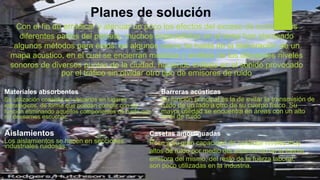 Planes de solución
Con el fin de erradicar y atenuar un poco los efectos del exceso de ruido en las
diferentes partes del planeta, muchos especialistas en el tema han planteado
algunos métodos para éstos: en algunos casos se habla de la elaboración de un
mapa acústico, en el cual se encierran medidas y análisis de los diferentes niveles
sonoros de diversos puntos de la ciudad, haciendo énfasis en el sonido provocado
por el tráfico sin olvidar otro tipo de emisores de ruido
Materiales absorbentes
Su utilización consiste en ubicarlos en lugares
estratégicos, de forma que puedan cumplir con su
función eliminando aquellos componentes de ruido que
no deseamos escuchar.
Barreras acústicas
Su función principal es la de evitar la transmisión de
ruido de un lado a otro de su cuerpo físico. Su
mayor utilidad se encuentra en áreas con un alto
nivel de ruido
Aislamientos
Los aislamientos se hacen en secciones
industriales ruidosas.
Casetas amortiguadas
Pese a su gran capacidad de controlar niveles muy
altos de ruido por medio del aislamiento de la fuente
emisora del mismo, del resto de la fuerza laboral,
son poco utilizadas en la industria.
 