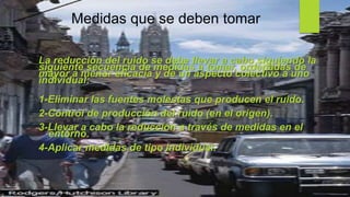 Medidas que se deben tomar
La reducción del ruido se debe llevar a cabo siguiendo la
siguiente secuencia de medidas a tomar, ordenadas de
mayor a menor eficacia y de un aspecto colectivo a uno
individual:
1-Eliminar las fuentes molestas que producen el ruido.
2-Control de producción del ruido (en el origen).
3-Llevar a cabo la reducción a través de medidas en el
entorno.
4-Aplicar medidas de tipo individual.
 