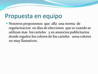 Propuesta en equipo
 Nosotros proponemos que allá una norma de

regularizacion en dias de elecciones que es cuando se
utilizan mas los carteles y en anuncios publicitarios
donde regulen los colores de los carteles unos colores
no muy llamativos .

 