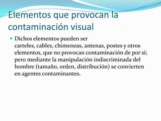 Elementos que provocan la
contaminación visual
 Dichos elementos pueden ser

carteles, cables, chimeneas, antenas, postes y otros
elementos, que no provocan contaminación de por sí;
pero mediante la manipulación indiscriminada del
hombre (tamaño, orden, distribución) se convierten
en agentes contaminantes.

 