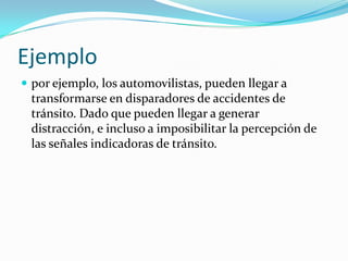 Ejemplo
 por ejemplo, los automovilistas, pueden llegar a

transformarse en disparadores de accidentes de
tránsito. Dado que pueden llegar a generar
distracción, e incluso a imposibilitar la percepción de
las señales indicadoras de tránsito.

 