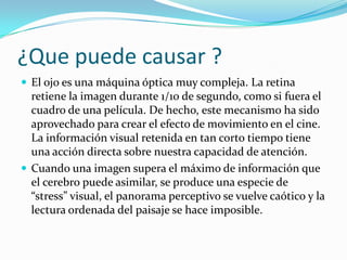 ¿Que puede causar ?
 El ojo es una máquina óptica muy compleja. La retina

retiene la imagen durante 1/10 de segundo, como si fuera el
cuadro de una película. De hecho, este mecanismo ha sido
aprovechado para crear el efecto de movimiento en el cine.
La información visual retenida en tan corto tiempo tiene
una acción directa sobre nuestra capacidad de atención.
 Cuando una imagen supera el máximo de información que
el cerebro puede asimilar, se produce una especie de
“stress” visual, el panorama perceptivo se vuelve caótico y la
lectura ordenada del paisaje se hace imposible.

 