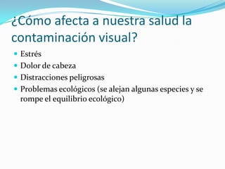 ¿Cómo afecta a nuestra salud la
contaminación visual?
 Estrés
 Dolor de cabeza
 Distracciones peligrosas
 Problemas ecológicos (se alejan algunas especies y se

rompe el equilibrio ecológico)

 