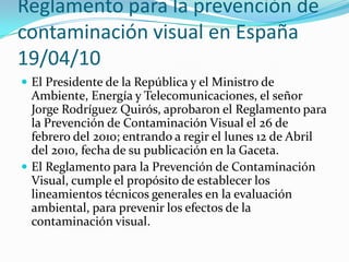 Reglamento para la prevención de
contaminación visual en España
19/04/10
 El Presidente de la República y el Ministro de

Ambiente, Energía y Telecomunicaciones, el señor
Jorge Rodríguez Quirós, aprobaron el Reglamento para
la Prevención de Contaminación Visual el 26 de
febrero del 2010; entrando a regir el lunes 12 de Abril
del 2010, fecha de su publicación en la Gaceta.
 El Reglamento para la Prevención de Contaminación
Visual, cumple el propósito de establecer los
lineamientos técnicos generales en la evaluación
ambiental, para prevenir los efectos de la
contaminación visual.

 