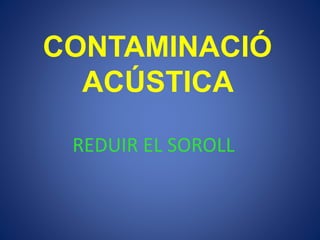 CONTAMINACIÓ
ACÚSTICA
REDUIR EL SOROLL
 