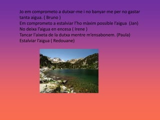 Jo em comprometo a dutxar-me i no banyar-me per no gastar
tanta aigua. ( Bruno )
Em comprometo a estalviar l’ho màxim possible l’aigua (Jan)
No deixa l’aigua en encesa ( Irene )
Tancar l'aixeta de la dutxa mentre m’ensabonem. (Paula)
Estalviar l’aigua ( Redouane)
 