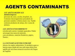 AGENTS CONTAMINANTS:
LES AIGÜES RESIDUALS
DOMÈSTIQUES
provenen de cases, escoles, hospitals, etc.
Contenen microorganismes procedents de
persones malaltes i d'altres éssers vius. També
contenen productes de neteja, olis i restes de
pintures.
LES AIGÜES D'ESCORRIMENT
circulen pels carrers i teulades quan plou. Poden
arrossegar tota mena de materials,
com ara plàstics, material d'enderroc, papers,
llaunes..
LA CONTAMINACIÓ PER INTRUSIÓ
afecta a les aigües subterrànies. Es produeix quan es
barreja aigua salada del mar amb aigua dolça d'un
aqüífer per raó d'una extracció excessiva de l'aigua
de l'aqüífer.
 