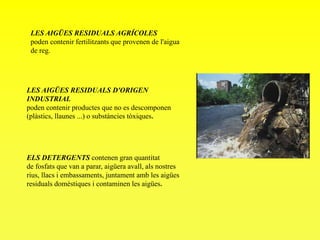 LES AIGÜES RESIDUALS AGRÍCOLES
poden contenir fertilitzants que provenen de l'aigua
de reg.
LES AIGÜES RESIDUALS D'ORIGEN
INDUSTRIAL
poden contenir productes que no es descomponen
(plàstics, llaunes ...) o substàncies tòxiques.
ELS DETERGENTS contenen gran quantitat
de fosfats que van a parar, aigüera avall, als nostres
rius, llacs i embassaments, juntament amb les aigües
residuals domèstiques i contaminen les aigües.
 