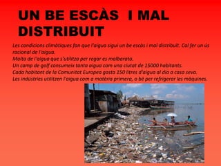 UN BE ESCÀS I MAL
DISTRIBUIT
Les condicions climàtiques fan que l'aigua sigui un be escàs i mal distribuït. Cal fer un ús
racional de l'aigua.
Molta de l'aigua que s'utilitza per regar es malbarata.
Un camp de golf consumeix tanta aigua com una ciutat de 15000 habitants.
Cada habitant de la Comunitat Europea gasta 150 litres d'aigua al dia a casa seva.
Les indústries utilitzen l'aigua com a matèria primera, o bé per refrigerar les màquines.
 
