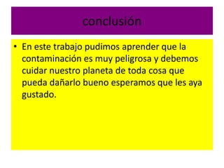 conclusión
• En este trabajo pudimos aprender que la
contaminación es muy peligrosa y debemos
cuidar nuestro planeta de toda cosa que
pueda dañarlo bueno esperamos que les aya
gustado.