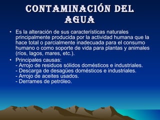 CONTAMINACIÓN DEL AGUA Es la alteración de sus características naturales principalmente producida por la actividad humana que la hace total o parcialmente inadecuada para el consumo humano o como soporte de vida para plantas y animales (ríos, lagos, mares, etc.). Principales causas: - Arrojo de residuos sólidos domésticos e industriales. - Descarga de desagües domésticos e industriales. - Arrojo de aceites usados. - Derrames de petróleo. 