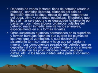 Depende de varios factores; tipos de petróleo (crudo o refinado), cantidad liberada, distancia del sitio de liberación desde la playa, época del año, temperatura del agua, clima y corrientes oceánicas. El petróleo que llega al mar se evapora o es degradado lentamente por bacterias. Los hidrocarburos orgánicos volátiles del petróleo matan inmediatamente varios animales, especialmente en sus formas larvales. Otras sustancias químicas permanecen en la superficie y forman burbujas flotantes que cubren las plumas de las aves que se zambullen, lo cual destruye el aislamiento térmico natural y hace que se hundan y mueran. Los componentes pesados del petróleo que se depositan al fondo del mar pueden matar a los animales que habitan en las profundidades como cangrejos, ostras, etc., o los hacen inadecuados para el consumo humano. 