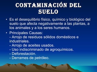 CONTAMINACIÓN DEL SUELO Es el desequilibrio físico, químico y biológico del suelo que afecta negativamente a las plantas, a los animales y a los seres humanos. Principales Causas: - Arrojo de residuos sólidos domésticos e industriales. - Arrojo de aceites usados. - Uso indiscriminado de agroquímicos. - Deforestación. - Derrames de petróleo. 