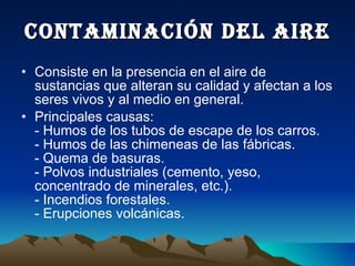 CONTAMINACIÓN DEL AIRE Consiste en la presencia en el aire de sustancias que alteran su calidad y afectan a los seres vivos y al medio en general. Principales causas: - Humos de los tubos de escape de los carros. - Humos de las chimeneas de las fábricas. - Quema de basuras. - Polvos industriales (cemento, yeso, concentrado de minerales, etc.). - Incendios forestales. - Erupciones volcánicas. 