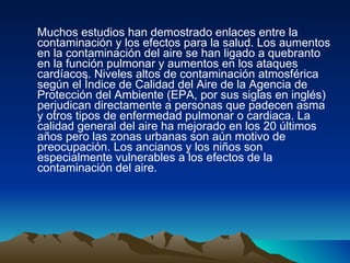 Muchos estudios han demostrado enlaces entre la contaminación y los efectos para la salud. Los aumentos en la contaminación del aire se han ligado a quebranto en la función pulmonar y aumentos en los ataques cardíacos. Niveles altos de contaminación atmosférica según el Índice de Calidad del Aire de la Agencia de Protección del Ambiente (EPA, por sus siglas en inglés) perjudican directamente a personas que padecen asma y otros tipos de enfermedad pulmonar o cardiaca. La calidad general del aire ha mejorado en los 20 últimos años pero las zonas urbanas son aún motivo de preocupación. Los ancianos y los niños son especialmente vulnerables a los efectos de la contaminación del aire. 