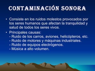 CONTAMINACIÓN SONORA Consiste en los ruidos molestos provocados por los seres humanos que afectan la tranquilidad y salud de todos los seres vivos. Principales causas: - Ruido de los carros, aviones, helicópteros, etc. - Ruido de motores y máquinas industriales. - Ruido de equipos electrógenos. - Música a alto volumen. 