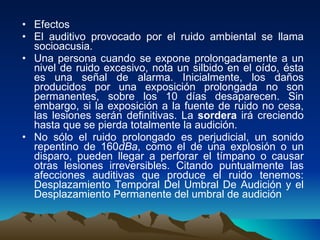 Efectos El auditivo provocado por el ruido ambiental se llama socioacusia. Una persona cuando se expone prolongadamente a un nivel de ruido excesivo, nota un silbido en el oído, ésta es una señal de alarma. Inicialmente, los daños producidos por una exposición prolongada no son permanentes, sobre los 10 días desaparecen. Sin embargo, si la exposición a la fuente de ruido no cesa, las lesiones serán definitivas. La  sordera  irá creciendo hasta que se pierda totalmente la audición. No sólo el ruido prolongado es perjudicial, un sonido repentino de 160 dBa , como el de una explosión o un disparo, pueden llegar a perforar el tímpano o causar otras lesiones irreversibles. Citando puntualmente las afecciones auditivas que produce el ruido tenemos: Desplazamiento Temporal Del Umbral De Audición y el Desplazamiento Permanente del umbral de audición 