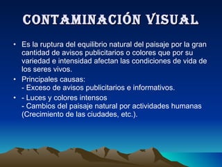 CONTAMINACIÓN VISUAL Es la ruptura del equilibrio natural del paisaje por la gran cantidad de avisos publicitarios o colores que por su variedad e intensidad afectan las condiciones de vida de los seres vivos. Principales causas: - Exceso de avisos publicitarios e informativos. - Luces y colores intensos - Cambios del paisaje natural por actividades humanas (Crecimiento de las ciudades, etc.). 