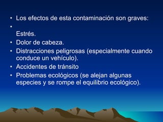 Los efectos de esta contaminación son graves: Estrés. Dolor de cabeza. Distracciones peligrosas (especialmente cuando conduce un vehículo). Accidentes de tránsito Problemas ecológicos (se alejan algunas especies y se rompe el equilibrio ecológico). 