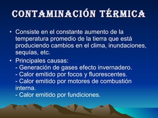 CONTAMINACIÓN TÉRMICA Consiste en el constante aumento de la temperatura promedio de la tierra que está produciendo cambios en el clima, inundaciones, sequías, etc. Principales causas: - Generación de gases efecto invernadero. - Calor emitido por focos y fluorescentes. - Calor emitido por motores de combustión interna. - Calor emitido por fundiciones. 