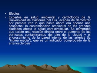 Efectos Expertos en salud ambiental y cardiólogos de la Universidad de California del Sur, acaban de demostrar por primera vez lo que hasta ahora era apenas una sospecha: la contaminación ambiental de las grandes ciudades afecta la salud cardiovascular. Se comprobó que existe una relación directa entre el aumento de las partículas contaminantes del aire de la ciudad y el engrosamiento de la pared interna de las arterias (la "íntima media"), que es un indicador comprobado de la arteriosclerosis. 
