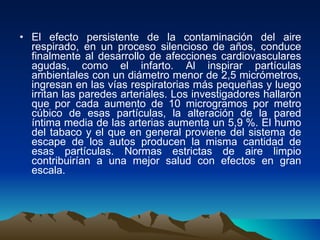 El efecto persistente de la contaminación del aire respirado, en un proceso silencioso de años, conduce finalmente al desarrollo de afecciones cardiovasculares agudas, como el infarto. Al inspirar partículas ambientales con un diámetro menor de 2,5 micrómetros, ingresan en las vías respiratorias más pequeñas y luego irritan las paredes arteriales. Los investigadores hallaron que por cada aumento de 10 microgramos por metro cúbico de esas partículas, la alteración de la pared íntima media de las arterias aumenta un 5,9 %. El humo del tabaco y el que en general proviene del sistema de escape de los autos producen la misma cantidad de esas partículas. Normas estrictas de aire limpio contribuirían a una mejor salud con efectos en gran escala. 