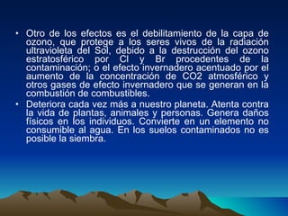 Otro de los efectos es el debilitamiento de la capa de ozono, que protege a los seres vivos de la radiación ultravioleta del Sol, debido a la destrucción del ozono estratosférico por Cl y Br procedentes de la contaminación; o el efecto invernadero acentuado por el aumento de la concentración de CO2 atmosférico y otros gases de efecto invernadero que se generan en la combustión de combustibles. Deteriora cada vez más a nuestro planeta. Atenta contra la vida de plantas, animales y personas. Genera daños físicos en los individuos. Convierte en un elemento no consumible al agua. En los suelos contaminados no es posible la siembra. 