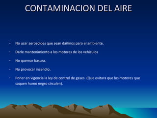 CONTAMINACION DEL AIRE   No usar aerosoloes que sean dañinos para el ambiente. Darle mantenimiento a los motores de los vehiculos  No quemar basura. No provocar incendio. Poner en vigencia la ley de control de gases. (Que evitara que los motores que saquen humo negro circulen). 