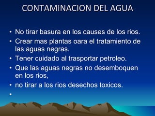 CONTAMINACION DEL AGUA No tirar basura en los causes de los rios. Crear mas plantas oara el tratamiento de las aguas negras. Tener cuidado al trasportar petroleo. Que las aguas negras no desemboquen en los rios, no tirar a los rios desechos toxicos.   