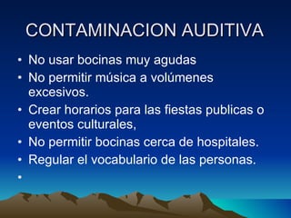 CONTAMINACION AUDITIVA   No usar bocinas muy agudas  No permitir música a volúmenes excesivos.  Crear horarios para las fiestas publicas o eventos culturales,  No permitir bocinas cerca de hospitales.  Regular el vocabulario de las personas.   
