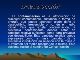 INTRODUCCIÓN La  contaminación  es la introducción de cualquier contaminante, sustancia o forma de energía que puede provocar algún daño o desequilibrio, irreversible o no, en el medio inicial. Para que exista contaminación, la sustancia contaminante deberá estar en cantidad relativa suficiente como para provocar ese desequilibrio. Esta cantidad relativa puede expresarse como la masa (cantidad) de la sustancia introducida en relación con la masa o el volumen del medio receptor de la misma. Este cociente recibe el nombre de Concentración   