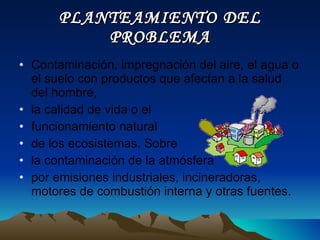 PLANTEAMIENTO DEL PROBLEMA Contaminación, impregnación del aire, el agua o el suelo con productos que afectan a la salud del hombre,  la calidad de vida o el  funcionamiento natural  de los ecosistemas. Sobre  la contaminación de la atmósfera  por emisiones industriales, incineradoras, motores de combustión interna y otras fuentes. 