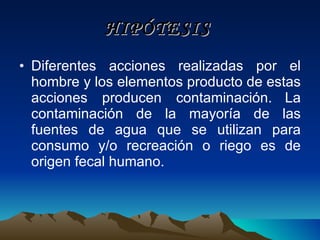 HIPÓTESIS   Diferentes acciones realizadas por el hombre y los elementos producto de estas acciones producen contaminación.   La contaminación de la mayoría de las fuentes de agua que se utilizan para consumo y/o recreación o riego es de origen fecal humano. 