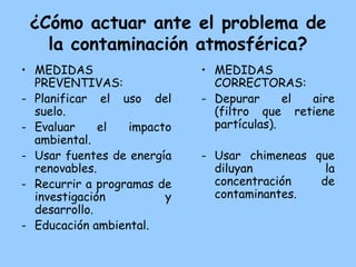 ¿Cómo actuar ante el problema de
   la contaminación atmosférica?
• MEDIDAS                   • MEDIDAS
  PREVENTIVAS:                CORRECTORAS:
- Planificar el uso del     - Depurar      el aire
  suelo.                      (filtro que retiene
- Evaluar     el  impacto     partículas).
  ambiental.
- Usar fuentes de energía   - Usar chimeneas que
  renovables.                 diluyan          la
- Recurrir a programas de     concentración   de
  investigación         y     contaminantes.
  desarrollo.
- Educación ambiental.
 